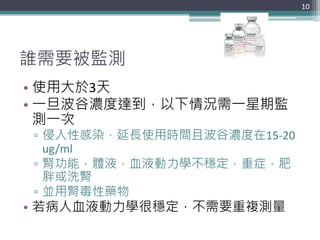 誰需要被監測
10
• 使用大於3天
• 一旦波谷濃度達到，以下情況需一星期監
測一次
▫ 侵入性感染，延長使用時間且波谷濃度在15-20
ug/ml
▫ 腎功能，體液，血液動力學不穩定，重症，肥
胖或洗腎
▫ 並用腎毒性藥物
• 若病人血液動力學很穩定，不需要重複測量
 