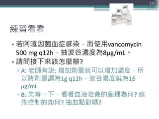 練習看看
• 若阿嘎因菌血症感染，而使用vancomycin
500 mg q12h，抽波谷濃度為8μg/mL。
• 請問接下來該怎麼辦?
▫ A: 老師有說: 增加劑量就可以增加濃度，所
以將劑量調為1g q12h，波谷濃度就為16
μg/mL
▫ B: 先等一下，看看血液培養的菌種為何? 感
染控制的如何? 抽血點對嗎?
13
 