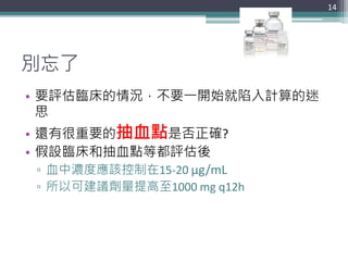 別忘了
• 要評估臨床的情況，不要一開始就陷入計算的迷
思
• 還有很重要的抽血點是否正確?
• 假設臨床和抽血點等都評估後
▫ 血中濃度應該控制在15-20 μg/mL
▫ 所以可建議劑量提高至1000 mg q12h
14
 