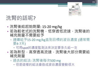 洗腎的話呢?
• 洗腎後給起始劑量: 15-20 mg/kg
• 若為較老式的洗腎機，低穿透低流速，洗腎後的
補充劑量不需要給予
▫ 連續給予15-20 mg/kg直到目標的波谷濃度 (通常需
要4-7天)
 可用spot的濃度監測法來決定要多久給一次
• 若為新型，高穿透高流速，洗腎後大部分需要給
補充劑量
▫ 過去的給法: 洗腎後每次500 mg
 但是這樣的給法會造成波谷濃度變動很大
15
 
