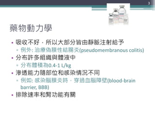 藥物動力學
• 吸收不好，所以大部分皆由靜脈注射給予
▫ 例外: 治療偽膜性結腸炎(pseudomembranous colitis)
• 分布許多組織與體液中
▫ 分布體積為0.4-1 L/kg
• 滲透能力隨部位和感染情況不同
▫ 例如: 感染腦膜炎時，穿過血腦障壁(blood-brain
barrier, BBB)
• 排除速率和腎功能有關
3
 