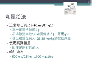 劑量給法
• 正常腎功能: 15-20 mg/kg q12h
▫ 單一劑量不超過2 g
▫ 若排除速率較快(如燙傷病人)，可用q8h
▫ 甚至在重症病人: 25-30 mg/kg的起始劑量
• 使用真實體重
▫ 即使是肥胖的病人
• 輸注速率
▫ 500 mg/0.5 hrs, 1000 mg/1hrs
7
 
