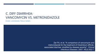 C. DIFF DIARRHEA:
VANCOMYCIN VS. METRONIDAZOLE
OVMC LANDMARK TRIALS SERIES
Zar FA, et al. "A comparison of vancomycin and
metronidazole for the treatment of Clostridium difficile-
associated diarrhea, stratified by disease severity". Clinical
Infectious Diseases. 2007. 45(3):302-7.
 