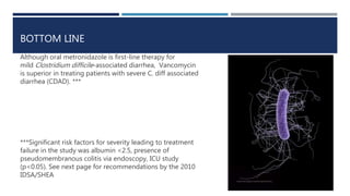 BOTTOM LINE
Although oral metronidazole is first-line therapy for
mild Clostridium difficile-associated diarrhea, Vancomycin
is superior in treating patients with severe C. diff associated
diarrhea (CDAD). ***
***Significant risk factors for severity leading to treatment
failure in the study was albumin <2.5, presence of
pseudomembranous colitis via endoscopy, ICU study
(p<0.05). See next page for recommendations by the 2010
IDSA/SHEA
 