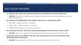 DISCUSSION ANSWERS
 Is resistance the reason for treatment failure of metronidazole in severe C.diff cases?
 ANSWER: Unknown, but unlikely because resistance should have caused metronidazole failure in patients
with mild disease also
 According to the IDSA/SHEA, what defines mild, severe, complicated C.diff?
 MILD: WBC <15000, Creatinine <1.5 baseline
 SEVERE: WBC >15000, Creatinine >1.5 baseline
 COMPLICATED: Hypotension, shock, ileus, megacolon
 According the this trial, what were statistically significant risk factors for severe C.diff?
 ANSWER: albumin <2.5, presence of pseudomembranous colitis via endoscopy, ICU study (p<0.05).
 In patients with severe CDAD in this trial, how many patients were cured of disease with
Metronidazole? Vancomycin?
 ANSWER: Metronidazole led to 76% cure, while vancomycin led to 97% cure (P=0.02)
 