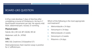BOARD-LIKE QUESTION
A 67yo male develops 5 days of diarrhea after
completing a course of Clindamycin. He has 4-7
liquid bowel movements per day. He reports mild
fever, abdominal pain, nausea, or vomiting.
Physical exam:
Febrile 38.3, HR 110, BP 150/82, RR 18
Abdomen: soft, B+, NTND
Labs:
WBC 8.8, Creatinine 2.8 (baseline 0.7)
Stool polymerase chain reaction assay is positive
for C. difficile toxin.
Which of the following is the most appropriate
oral treatment?
A. Metronidazole x 14 days
B. Vancomycin x 14 days
C. Metronidazole x 6 weeks
D. Vancomycin x 6 weeks
E. Rifaximin x 14 days
 