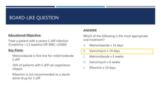 BOARD-LIKE QUESTION
ANSWER
Which of the following is the most appropriate
oral treatment?
A. Metronidazole x 14 days
B. Vancomycin x 14 days
C. Metronidazole x 6 weeks
D. Vancomycin x 6 weeks
E. Rifaximin x 14 days
Educational Objective:
Treat a patient with a severe C.diff infection
(Creatinine >1.5 baseline OR WBC>15000)
Key Point:
- Metronidazole is first line for mild/moderate
C.diff.
- 20% of patients with C.diff can experience
relapse
- Rifaximin is not recommended as a stand-
alone drug for C.diff
 