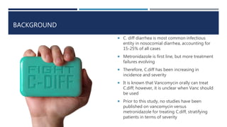 BACKGROUND
 C. diff diarrhea is most common infectious
entity in nosocomial diarrhea, accounting for
15-25% of all cases
 Metronidazole is first line, but more treatment
failures evolving
 Therefore, C.diff has been increasing in
incidence and severity
 It is known that Vancomycin orally can treat
C.diff; however, it is unclear when Vanc should
be used
 Prior to this study, no studies have been
published on vancomycin versus
metronidazole for treating C.diff, stratifying
patients in terms of severity
 