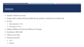 DESIGN
 Analysis: Intention-to-treat
 Single center, double-blinded, parallel-group, placebo, randomized controlled trial
 N=150
 Metronidazole (n=79)
 Vancomycin (n=71)
 Setting: Affiliate of University of Illinois at Chicago
 Enrollment: 1994-2002
 Follow-up: 21 days
 Primary outcomes:
 Cure
 Relapse
 