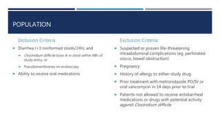 POPULATION
Inclusion Criteria
 Diarrhea (>3 nonformed stools/24h), and
 Clostridium difficile toxin A in stool within 48h of
study entry, or
 Pseudomembranes on endoscopy
 Ability to receive oral medications
Exclusion Criteria
 Suspected or proven life-threatening
intraabdominal complications (eg, perforated
viscus, bowel obstruction)
 Pregnancy
 History of allergy to either study drug
 Prior treatment with metronidazole PO/IV or
oral vancomycin in 14 days prior to trial
 Patients not allowed to receive antidiarrheal
medications or drugs with potential activity
against Clostridium difficile
 