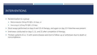 INTERVENTIONS
 Randomization to a group:
 Metronidazole 250mg PO QID x 10 days, or
 Vancomycin 125mg PO QID x 10 days
 Stool assays performed on days 6 and 10 of therapy, and again on day 21 if diarrhea was present.
 Interviews conducted on days 5, 11, and 21 after completion of therapy.
 Thirteen patients (6 vs. 7) with severe disease were lost to follow-up or withdrawn due to death or
noncompliance.
 