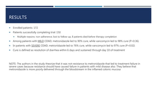 RESULTS
 Enrolled patients: 172
 Patients successfully completing trial: 150
 Multiple reasons: non-adherence, lost to follow-up, 8 patients died before therapy completion
 Among patients with MILD CDAD, metronidazole led to 90% cure, while vancomycin led to 98% cure (P=0.36)
 In patients with SEVERE CDAD, metronidazole led to 76% cure, while vancomycin led to 97% cure (P=0.02)
 Cure is defined as resolution of diarrhea within 6 days and sustained through day 10 of treatment
NOTE: The authors in the study theorize that it was not resistance to metronidazole that led to treatment failure in
severe cases because resistance should have caused failure in patients with mild disease also. They believe that
metronidazole is more poorly delivered through the bloodstream in the inflamed colonic mucosa
 
