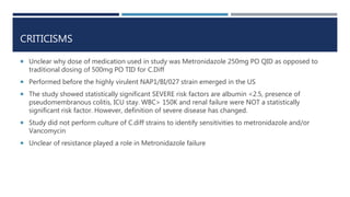 CRITICISMS
 Unclear why dose of medication used in study was Metronidazole 250mg PO QID as opposed to
traditional dosing of 500mg PO TID for C.Diff
 Performed before the highly virulent NAP1/BI/027 strain emerged in the US
 The study showed statistically significant SEVERE risk factors are albumin <2.5, presence of
pseudomembranous colitis, ICU stay. WBC> 150K and renal failure were NOT a statistically
significant risk factor. However, definition of severe disease has changed.
 Study did not perform culture of C.diff strains to identify sensitivities to metronidazole and/or
Vancomycin
 Unclear of resistance played a role in Metronidazole failure
 