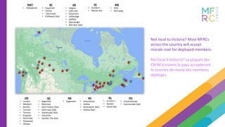 BC
• Esquimalt
• Comox
• Vancouver
• Chilliwack (Sat)
AB
• Calgary
• Cold Lake
• Edmonton
• Lethbridge
• Suffield
• Wainwright
• Red Deer (Sat)
SK
• Dundurn
• Moose Jaw
MB
• Shilo
• Winnipeg
ON
• London
• Meaford
• Borden
• Toronto
• Trenton
• Kingston
• North Bay
• Petewawa
• Ottawa
QC
• Bagotville
• Montreal
• Saint-Hubert (Sat)
• Saint-Jean (Sat)
• Sherbrooke (Sat)
• Valcartier
• Quebec City (Sat)
NWT
• Yellowknife
NB
• Gagetown
NS
• Greenwood
• Halifax
• Shearwater (Sat)
• Sydney (Sat)
PEI
• Charlottetown
• Summerside (Sat)
NL
• St-John’s
• Gander
• Goose Bay
Not local to Victoria? Most MFRCs
across the country will accept
morale mail for deployed members.
Pas local à Victoria? La plupart des
CRFM à travers le pays accepteront
le courrier de moral des membres
déployés.
 