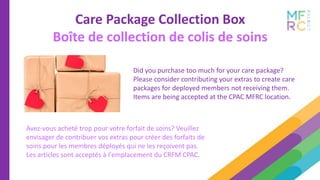 Care Package Collection Box
Boîte de collection de colis de soins
Did you purchase too much for your care package?
Please consider contributing your extras to create care
packages for deployed members not receiving them.
Items are being accepted at the CPAC MFRC location.
Avez-vous acheté trop pour votre forfait de soins? Veuillez
envisager de contribuer vos extras pour créer des forfaits de
soins pour les membres déployés qui ne les reçoivent pas.
Les articles sont acceptés à l'emplacement du CRFM CPAC.
 