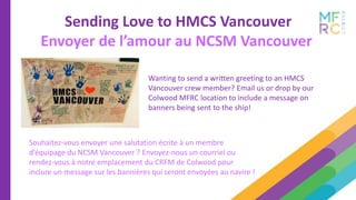 Sending Love to HMCS Vancouver
Envoyer de l’amour au NCSM Vancouver
Wanting to send a written greeting to an HMCS
Vancouver crew member? Email us or drop by our
Colwood MFRC location to include a message on
banners being sent to the ship!
Souhaitez-vous envoyer une salutation écrite à un membre
d’équipage du NCSM Vancouver ? Envoyez-nous un courriel ou
rendez-vous à notre emplacement du CRFM de Colwood pour
inclure un message sur les bannières qui seront envoyées au navire !
 