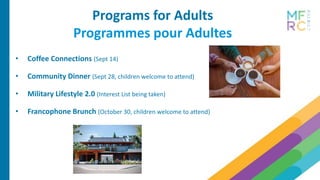 Programs for Adults
Programmes pour Adultes
• Coffee Connections (Sept 14)
• Community Dinner (Sept 28, children welcome to attend)
• Military Lifestyle 2.0 (Interest List being taken)
• Francophone Brunch (October 30, children welcome to attend)
 