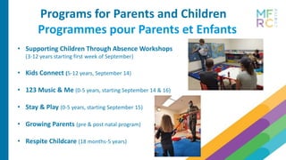 Programs for Parents and Children
Programmes pour Parents et Enfants
• Supporting Children Through Absence Workshops
(3-12 years starting first week of September)
• Kids Connect (5-12 years, September 14)
• 123 Music & Me (0-5 years, starting September 14 & 16)
• Stay & Play (0-5 years, starting September 15)
• Growing Parents (pre & post natal program)
• Respite Childcare (18 months-5 years)
 