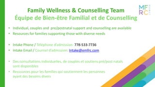 Family Wellness & Counselling Team
• Individual, couples and pre/postnatal support and counselling are available
• Resources for families supporting those with diverse needs
• Intake Phone / Téléphone d’admission: 778-533-7736​
• Intake Email / Courriel d’admission: Intake@emfrc.com
• Des consultations individuelles, de couples et soutiens pré/post natals
sont disponibles
• Ressources pour les familles qui soutiennent les personnes
ayant des besoins divers
Équipe de Bien-être Familial et de Counselling
 