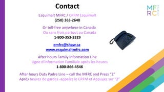 Contact
Esquimalt MFRC / CRFM Esquimalt
(250) 363-2640
Or toll-free anywhere in Canada
Ou sans frais partout au Canada
1-800-353-3329
emfrc@shaw.ca
www.esquimaltmfrc.com
After hours Family information Line
Ligne d’information Familiale après les heures
1-800-866-4546
After hours Duty Padre Line – call the MFRC and Press “2”
Après heures de gardes -appelez le CRFM et Appuyez sur “2”
 