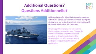 Additional dates for Monthly Information sessions
with HMCS Vancouver's Command Team during the
deployment are to be determined. Information will
be shared when dates are confirmed.
Additional Questions?
Questions Additionnelle?
Dates supplémentaires pour les séances
d'information mensuelles avec l'équipe de
commandement du NCSM Vancouver
pendant le déploiement doivent être
déterminées. Les informations seront
partagées lorsque les dates seront
confirmées.
 