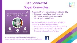 Get Connected
Soyez Connectés
Be sure to join the Family Network’s Facebook group!
Assurez-vous de joindre le Groupe Facebook du Réseau Familial!
Register with us to receive deployment support by:
• Becoming a part of your Family Network
• Connecting with the MFRC local to you
• Receiving support in French
Inscrivez-vous auprès de nous pour recevoir du
soutien en matière de déploiement:
• En devenant membre de votre réseau familial
• En vous connectant avec le CRFM local
• En recevant du soutien en français
 