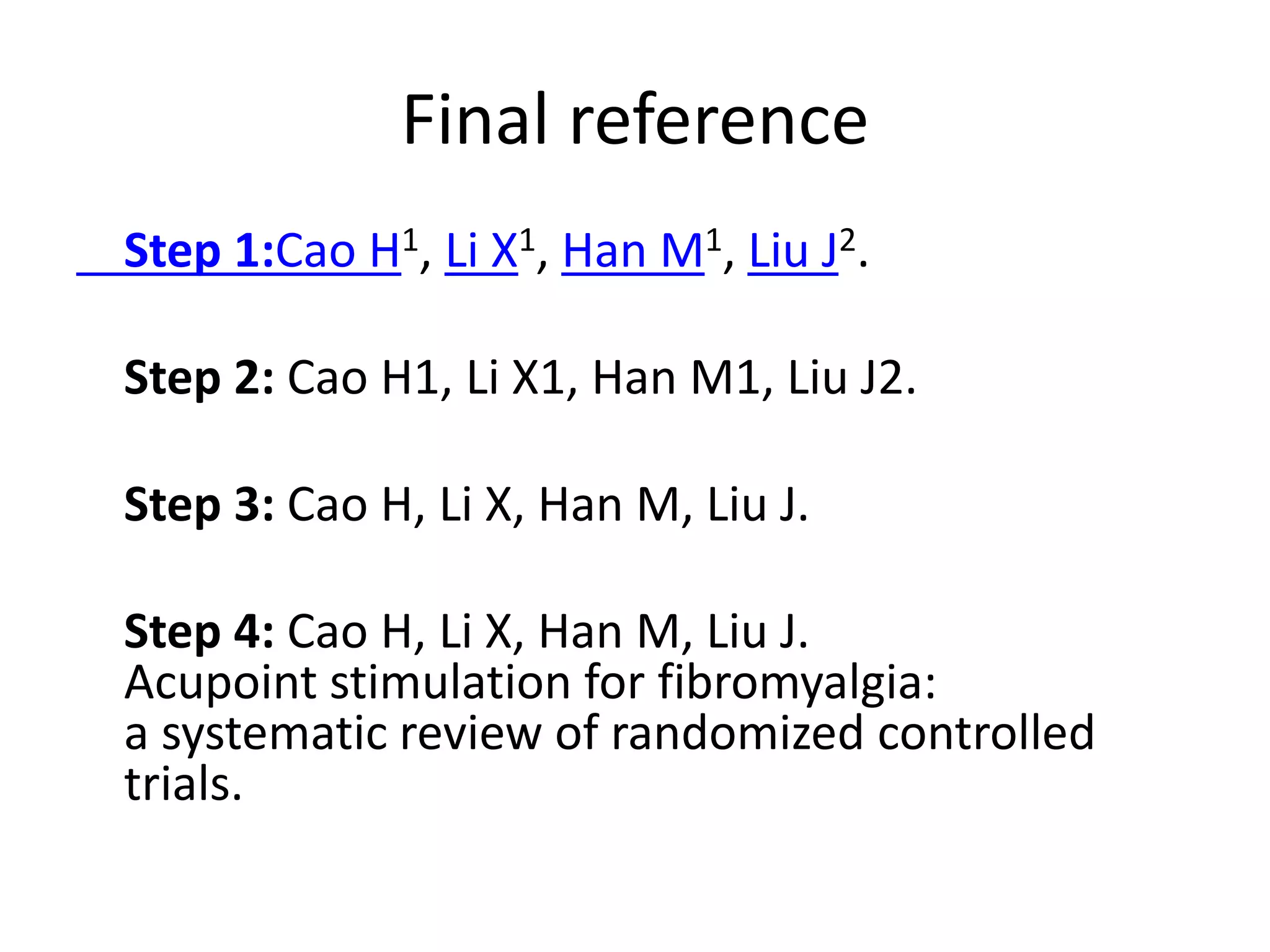 Final reference
Step 1:Cao H1, Li X1, Han M1, Liu J2.
Step 2: Cao H1, Li X1, Han M1, Liu J2.
Step 3: Cao H, Li X, Han M, Liu J.
Step 4: Cao H, Li X, Han M, Liu J.
Acupoint stimulation for fibromyalgia:
a systematic review of randomized controlled
trials.