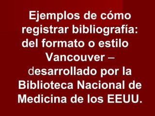 Ejemplos de cómo
registrar bibliografía:
del formato o estilo
     Vancouver –
  desarrollado por la
Biblioteca Nacional de
Medicina de los EEUU.
 