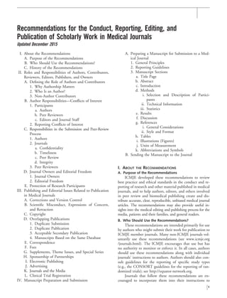 Recommendations for the Conduct, Reporting, Editing, and
Publication of Scholarly Work in Medical Journals
Updated December 2015
I. About the Recommendations
A. Purpose of the Recommendations
B. Who Should Use the Recommendations?
C. History of the Recommendations
II. Roles and Responsibilities of Authors, Contributors,
Reviewers, Editors, Publishers, and Owners
A. Deﬁning the Role of Authors and Contributors
1. Why Authorship Matters
2. Who Is an Author?
3. Non-Author Contributors
B. Author Responsibilities—Conﬂicts of Interest
1. Participants
a. Authors
b. Peer Reviewers
c. Editors and Journal Staff
2. Reporting Conﬂicts of Interest
C. Responsibilities in the Submission and Peer-Review
Process
1. Authors
2. Journals
a. Conﬁdentiality
b. Timeliness
c. Peer Review
d. Integrity
3. Peer Reviewers
D. Journal Owners and Editorial Freedom
1. Journal Owners
2. Editorial Freedom
E. Protection of Research Participants
III. Publishing and Editorial Issues Related to Publication
in Medical Journals
A. Corrections and Version Control
B. Scientiﬁc Misconduct, Expressions of Concern,
and Retraction
C. Copyright
D. Overlapping Publications
1. Duplicate Submission
2. Duplicate Publication
3. Acceptable Secondary Publication
4. Manuscripts Based on the Same Database
E. Correspondence
F. Fees
G. Supplements, Theme Issues, and Special Series
H. Sponsorship of Partnerships
I. Electronic Publishing
J. Advertising
K. Journals and the Media
L. Clinical Trial Registration
IV. Manuscript Preparation and Submission
A. Preparing a Manuscript for Submission to a Med-
ical Journal
1. General Principles
2. Reporting Guidelines
3. Manuscript Sections
a. Title Page
b. Abstract
c. Introduction
d. Methods
i. Selection and Description of Partici-
pants
ii. Technical Information
iii. Statistics
e. Results
f. Discussion
g. References
i. General Considerations
ii. Style and Format
h. Tables
i. Illustrations (Figures)
j. Units of Measurement
k. Abbreviations and Symbols
B. Sending the Manuscript to the Journal
I. ABOUT THE RECOMMENDATIONS
A. Purpose of the Recommendations
ICMJE developed these recommendations to review
best practice and ethical standards in the conduct and re-
porting of research and other material published in medical
journals, and to help authors, editors, and others involved
in peer review and biomedical publishing create and dis-
tribute accurate, clear, reproducible, unbiased medical journal
articles. The recommendations may also provide useful in-
sights into the medical editing and publishing process for the
media, patients and their families, and general readers.
B. Who Should Use the Recommendations?
These recommendations are intended primarily for use
by authors who might submit their work for publication to
ICMJE member journals. Many non-ICMJE journals vol-
untarily use these recommendations (see www.icmje.org
/journals.html). The ICMJE encourages that use but has
no authority to monitor or enforce it. In all cases, authors
should use these recommendations along with individual
journals’ instructions to authors. Authors should also con-
sult guidelines for the reporting of speciﬁc study types
(e.g., the CONSORT guidelines for the reporting of ran-
domized trials); see http://equator-network.org.
Journals that follow these recommendations are en-
couraged to incorporate them into their instructions to
1
 