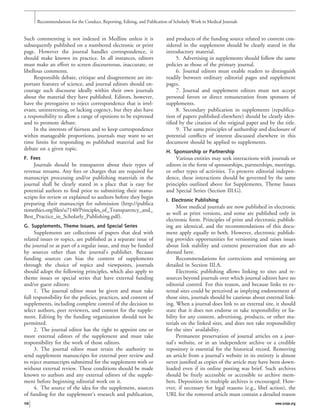 Such commenting is not indexed in Medline unless it is
subsequently published on a numbered electronic or print
page. However the journal handles correspondence, it
should make known its practice. In all instances, editors
must make an effort to screen discourteous, inaccurate, or
libellous comments.
Responsible debate, critique and disagreement are im-
portant features of science, and journal editors should en-
courage such discourse ideally within their own journals
about the material they have published. Editors, however,
have the prerogative to reject correspondence that is irrel-
evant, uninteresting, or lacking cogency, but they also have
a responsibility to allow a range of opinions to be expressed
and to promote debate.
In the interests of fairness and to keep correspondence
within manageable proportions, journals may want to set
time limits for responding to published material and for
debate on a given topic.
F. Fees
Journals should be transparent about their types of
revenue streams. Any fees or charges that are required for
manuscript processing and/or publishing materials in the
journal shall be clearly stated in a place that is easy for
potential authors to ﬁnd prior to submitting their manu-
scripts for review or explained to authors before they begin
preparing their manuscript for submission (http://publica
tionethics.org/ﬁles/u7140/Principles_of_Transparency_and_
Best_Practice_in_Scholarly_Publishing.pdf).
G. Supplements, Theme Issues, and Special Series
Supplements are collections of papers that deal with
related issues or topics, are published as a separate issue of
the journal or as part of a regular issue, and may be funded
by sources other than the journal’s publisher. Because
funding sources can bias the content of supplements
through the choice of topics and viewpoints, journals
should adopt the following principles, which also apply to
theme issues or special series that have external funding
and/or guest editors:
1. The journal editor must be given and must take
full responsibility for the policies, practices, and content of
supplements, including complete control of the decision to
select authors, peer reviewers, and content for the supple-
ment. Editing by the funding organization should not be
permitted.
2. The journal editor has the right to appoint one or
more external editors of the supplement and must take
responsibility for the work of those editors.
3. The journal editor must retain the authority to
send supplement manuscripts for external peer review and
to reject manuscripts submitted for the supplement with or
without external review. These conditions should be made
known to authors and any external editors of the supple-
ment before beginning editorial work on it.
4. The source of the idea for the supplement, sources
of funding for the supplement’s research and publication,
and products of the funding source related to content con-
sidered in the supplement should be clearly stated in the
introductory material.
5. Advertising in supplements should follow the same
policies as those of the primary journal.
6. Journal editors must enable readers to distinguish
readily between ordinary editorial pages and supplement
pages.
7. Journal and supplement editors must not accept
personal favors or direct remuneration from sponsors of
supplements.
8. Secondary publication in supplements (republica-
tion of papers published elsewhere) should be clearly iden-
tiﬁed by the citation of the original paper and by the title.
9. The same principles of authorship and disclosure of
potential conﬂicts of interest discussed elsewhere in this
document should be applied to supplements.
H. Sponsorship or Partnership
Various entities may seek interactions with journals or
editors in the form of sponsorships, partnerships, meetings,
or other types of activities. To preserve editorial indepen-
dence, these interactions should be governed by the same
principles outlined above for Supplements, Theme Issues
and Special Series (Section III.G).
I. Electronic Publishing
Most medical journals are now published in electronic
as well as print versions, and some are published only in
electronic form. Principles of print and electronic publish-
ing are identical, and the recommendations of this docu-
ment apply equally to both. However, electronic publish-
ing provides opportunities for versioning and raises issues
about link stability and content preservation that are ad-
dressed here.
Recommendations for corrections and versioning are
detailed in Section III.A.
Electronic publishing allows linking to sites and re-
sources beyond journals over which journal editors have no
editorial control. For this reason, and because links to ex-
ternal sites could be perceived as implying endorsement of
those sites, journals should be cautious about external link-
ing. When a journal does link to an external site, it should
state that it does not endorse or take responsibility or lia-
bility for any content, advertising, products, or other ma-
terials on the linked sites, and does not take responsibility
for the sites’ availability.
Permanent preservation of journal articles on a jour-
nal’s website, or in an independent archive or a credible
repository is essential for the historical record. Removing
an article from a journal’s website in its entirety is almost
never justiﬁed as copies of the article may have been down-
loaded even if its online posting was brief. Such archives
should be freely accessible or accessible to archive mem-
bers. Deposition in multiple archives is encouraged. How-
ever, if necessary for legal reasons (e.g., libel action), the
URL for the removed article must contain a detailed reason
Recommendations for the Conduct, Reporting, Editing, and Publication of Scholarly Work in Medical Journals
10 www.icmje.org
 