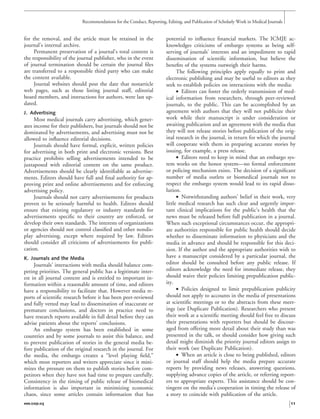 for the removal, and the article must be retained in the
journal’s internal archive.
Permanent preservation of a journal’s total content is
the responsibility of the journal publisher, who in the event
of journal termination should be certain the journal ﬁles
are transferred to a responsible third party who can make
the content available.
Journal websites should post the date that nonarticle
web pages, such as those listing journal staff, editorial
board members, and instructions for authors, were last up-
dated.
J. Advertising
Most medical journals carry advertising, which gener-
ates income for their publishers, but journals should not be
dominated by advertisements, and advertising must not be
allowed to inﬂuence editorial decisions.
Journals should have formal, explicit, written policies
for advertising in both print and electronic versions. Best
practice prohibits selling advertisements intended to be
juxtaposed with editorial content on the same product.
Advertisements should be clearly identiﬁable as advertise-
ments. Editors should have full and ﬁnal authority for ap-
proving print and online advertisements and for enforcing
advertising policy.
Journals should not carry advertisements for products
proven to be seriously harmful to health. Editors should
ensure that existing regulatory or industry standards for
advertisements speciﬁc to their country are enforced, or
develop their own standards. The interests of organizations
or agencies should not control classiﬁed and other nondis-
play advertising, except where required by law. Editors
should consider all criticisms of advertisements for publi-
cation.
K. Journals and the Media
Journals’ interactions with media should balance com-
peting priorities. The general public has a legitimate inter-
est in all journal content and is entitled to important in-
formation within a reasonable amount of time, and editors
have a responsibility to facilitate that. However media re-
ports of scientiﬁc research before it has been peer-reviewed
and fully vetted may lead to dissemination of inaccurate or
premature conclusions, and doctors in practice need to
have research reports available in full detail before they can
advise patients about the reports’ conclusions.
An embargo system has been established in some
countries and by some journals to assist this balance, and
to prevent publication of stories in the general media be-
fore publication of the original research in the journal. For
the media, the embargo creates a “level playing ﬁeld,”
which most reporters and writers appreciate since it mini-
mizes the pressure on them to publish stories before com-
petitors when they have not had time to prepare carefully.
Consistency in the timing of public release of biomedical
information is also important in minimizing economic
chaos, since some articles contain information that has
potential to inﬂuence ﬁnancial markets. The ICMJE ac-
knowledges criticisms of embargo systems as being self-
serving of journals’ interests and an impediment to rapid
dissemination of scientiﬁc information, but believe the
beneﬁts of the systems outweigh their harms.
The following principles apply equally to print and
electronic publishing and may be useful to editors as they
seek to establish policies on interactions with the media:
• Editors can foster the orderly transmission of med-
ical information from researchers, through peer-reviewed
journals, to the public. This can be accomplished by an
agreement with authors that they will not publicize their
work while their manuscript is under consideration or
awaiting publication and an agreement with the media that
they will not release stories before publication of the orig-
inal research in the journal, in return for which the journal
will cooperate with them in preparing accurate stories by
issuing, for example, a press release.
• Editors need to keep in mind that an embargo sys-
tem works on the honor system—no formal enforcement
or policing mechanism exists. The decision of a signiﬁcant
number of media outlets or biomedical journals not to
respect the embargo system would lead to its rapid disso-
lution.
• Notwithstanding authors’ belief in their work, very
little medical research has such clear and urgently impor-
tant clinical implications for the public’s health that the
news must be released before full publication in a journal.
When such exceptional circumstances occur, the appropri-
ate authorities responsible for public health should decide
whether to disseminate information to physicians and the
media in advance and should be responsible for this deci-
sion. If the author and the appropriate authorities wish to
have a manuscript considered by a particular journal, the
editor should be consulted before any public release. If
editors acknowledge the need for immediate release, they
should waive their policies limiting prepublication public-
ity.
• Policies designed to limit prepublication publicity
should not apply to accounts in the media of presentations
at scientiﬁc meetings or to the abstracts from these meet-
ings (see Duplicate Publication). Researchers who present
their work at a scientiﬁc meeting should feel free to discuss
their presentations with reporters but should be discour-
aged from offering more detail about their study than was
presented in the talk, or should consider how giving such
detail might diminish the priority journal editors assign to
their work (see Duplicate Publication).
• When an article is close to being published, editors
or journal staff should help the media prepare accurate
reports by providing news releases, answering questions,
supplying advance copies of the article, or referring report-
ers to appropriate experts. This assistance should be con-
tingent on the media’s cooperation in timing the release of
a story to coincide with publication of the article.
Recommendations for the Conduct, Reporting, Editing, and Publication of Scholarly Work in Medical Journals
www.icmje.org 11
 