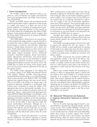 L. Clinical Trial Registration
The ICMJE’s clinical trial registration policy is de-
tailed in a series of editorials (see Updates and Editorials
[www.icmje.org/update.html] and FAQs [www.icmje.org
/faq_clinical.html]).
Brieﬂy, the ICMJE requires, and recommends that all
medical journal editors require, registration of clinical trials
in a public trials registry at or before the time of ﬁrst
patient enrollment as a condition of consideration for pub-
lication. Editors requesting inclusion of their journal on
the ICMJE website list of publications that follow ICMJE
guidance [icmje.org/journals.html] should recognize that
the listing implies enforcement by the journal of ICMJE’s
trial registration policy.
The ICMJE deﬁnes a clinical trial as any research proj-
ect that prospectively assigns people or a group of people to
an intervention, with or without concurrent comparison or
control groups, to study the cause-and-effect relationship
between a health-related intervention and a health out-
come. Health-related interventions are those used to mod-
ify a biomedical or health-related outcome; examples in-
clude drugs, surgical procedures, devices, behavioural
treatments, educational programs, dietary interventions,
quality improvement interventions, and process-of-care
changes. Health outcomes are any biomedical or health-
related measures obtained in patients or participants, in-
cluding pharmacokinetic measures and adverse events. The
ICMJE does not deﬁne the timing of ﬁrst patient enroll-
ment, but best practice dictates registration by the time of
ﬁrst patient consent.
The ICMJE accepts registration in any registry that
is a primary register of the WHO International Clinical
Trials Registry Platform (ICTRP) (www.who.int/ictrp
/network/primary/en/index.html) or in ClinicalTrials.gov,
which is a data provider to the WHO ICTRP. The ICMJE
endorses these registries because they meet several criteria.
They are accessible to the public at no charge, open to all
prospective registrants, managed by a not-for-proﬁt orga-
nization, have a mechanism to ensure the validity of the
registration data, and are electronically searchable. An ac-
ceptable registry must include the minimum 20-item trial
registration dataset (http://prsinfo.clinicaltrials.gov/train
Trainer/WHO-ICMJE-ClinTrialsgov-Cross-Ref.pdf or www
.who.int/ictrp/network/trds/en/index.html) at the time of
registration and before enrollment of the ﬁrst participant.
The ICMJE considers inadequate trial registrations missing
any of the 20 data ﬁelds or those that have ﬁelds that
contain uninformative information. Although not a re-
quired item, the ICMJE encourages authors to include a
statement that indicates that the results have not yet been
published in a peer-reviewed journal, and to update the
registration with the full journal citation when the results
are published.
The purpose of clinical trial registration is to prevent
selective publication and selective reporting of research
outcomes, to prevent unnecessary duplication of research
effort, to help patients and the public know what trials are
planned or ongoing into which they might want to enroll,
and to help give ethics review boards considering approval
of new studies a view of similar work and data relevant to
the research they are considering. Retrospective registra-
tion, for example at the time of manuscript submission,
meets none of these purposes. Those purposes apply also to
research with alternative designs, for example observational
studies. For that reason, the ICMJE encourages registration
of research with non-trial designs, but because the exposure
or intervention in non-trial research is not dictated by the
researchers, the ICMJE does not require it.
Secondary data analyses of primary (parent) clinical
trials should not be registered as separate clinical trials, but
instead should reference the trial registration number of
the primary trial.
The ICMJE encourages posting of clinical trial results
in clinical trial registries but does not require it. The
ICMJE will not consider as prior publication the posting
of trial results in any registry that meets the above criteria if
results are limited to a brief (500 word) structured abstract
or tables (to include patients enrolled, key outcomes, and
adverse events).
The ICMJE recommends that journals publish the
trial registration number at the end of the abstract. The
ICMJE also recommends that, whenever a registration
number is available, authors list this number the ﬁrst time
they use a trial acronym to refer either to the trial they are
reporting or to other trials that they mention in the man-
uscript.
Editors may consider whether the circumstances in-
volved in a failure to appropriately register a clinical trial
were likely to have been intended to or resulted in biased
reporting. If an exception to prospective registration is
made, trials must be registered and the authors should in-
dicate in the publication when registration was completed
and why it was delayed. Editors should publish a statement
indicating why an exception was allowed. The ICMJE em-
phasizes that such exceptions should be rare, and that au-
thors failing to prospectively register a trial risk its inad-
missibililty to our journals.
IV. MANUSCRIPT PREPARATION AND SUBMISSION
A. Preparing a Manuscript for Submission to a Medical
Journal
1. General Principles
The text of articles reporting original research is usu-
ally divided into Introduction, Methods, Results, and Dis-
cussion sections. This so-called “IMRAD” structure is not
an arbitrary publication format but a reﬂection of the pro-
cess of scientiﬁc discovery. Articles often need subheadings
within these sections to further organize their content.
Other types of articles, such as meta-analyses, may require
different formats, while case reports, narrative reviews, and
editorials may have less structured or unstructured formats.
Recommendations for the Conduct, Reporting, Editing, and Publication of Scholarly Work in Medical Journals
12 www.icmje.org
 