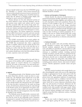abstracts should include items that the CONSORT group
has identiﬁed as essential (www.consort-statement.org
/resources/downloads/extensions/consort-extension-for
-abstracts-2008pdf/). Funding sources should be listed sep-
arately after the Abstract to facilitate proper display and
indexing for search retrieval by MEDLINE.
Because abstracts are the only substantive portion of
the article indexed in many electronic databases, and the
only portion many readers read, authors need to ensure
that they accurately reﬂect the content of the article. Un-
fortunately, information in abstracts often differs from that
in the text. Authors and editors should work in the process
of revision and review to ensure that information is consis-
tent in both places. The format required for structured
abstracts differs from journal to journal, and some journals
use more than one format; authors need to prepare their
abstracts in the format speciﬁed by the journal they have
chosen.
The ICMJE recommends that journals publish the
clinical trial registration number at the end of the abstract.
The ICMJE also recommends that, when a registration
number is available, authors list that number the ﬁrst time
they use a trial acronym to refer to the trial they are re-
porting or to other trials that they mention in the manu-
script. If the data have been deposited in a public reposi-
tory, authors should state at the end of the abstract the data
set name, repository name and number.
c. Introduction
Provide a context or background for the study (that is,
the nature of the problem and its signiﬁcance). State the
speciﬁc purpose or research objective of, or hypothesis
tested by, the study or observation. Cite only directly per-
tinent references, and do not include data or conclusions
from the work being reported.
d. Methods
The guiding principle of the Methods section should
be clarity about how and why a study was done in a par-
ticular way. The Methods section should aim to be sufﬁ-
ciently detailed such that others with access to the data
would be able to reproduce the results. In general, the
section should include only information that was available
at the time the plan or protocol for the study was being
written; all information obtained during the study belongs
in the Results section. If an organization was paid or oth-
erwise contracted to help conduct the research (examples
include data collection and management), then this should
be detailed in the methods.
The Methods section should include a statement indi-
cating that the research was approved or exempted from
the need for review by the responsible review committee
(institutional or national). If no formal ethics committee is
available, a statement indicating that the research was con-
ducted according to the principles of the Declaration of
Helsinki should be included.
i. Selection and Description of Participants
Clearly describe the selection of observational or ex-
perimental participants (healthy individuals or patients, in-
cluding controls), including eligibility and exclusion crite-
ria and a description of the source population. Because the
relevance of such variables as age, sex, or ethnicity is not
always known at the time of study design, researchers
should aim for inclusion of representative populations into
all study types and at a minimum provide descriptive data
for these and other relevant demographic variables. If the
study was done involving an exclusive population, for ex-
ample in only one sex, authors should justify why, except
in obvious cases (e.g., prostate cancer).” Authors should
deﬁne how they measured race or ethnicity and justify their
relevance.
ii. Technical Information
Specify the study’s main and secondary objectives—
usually identiﬁed as primary and secondary outcomes.
Identify methods, equipment (give the manufacturer’s
name and address in parentheses), and procedures in sufﬁ-
cient detail to allow others to reproduce the results. Give
references to established methods, including statistical
methods (see below); provide references and brief descrip-
tions for methods that have been published but are not
well-known; describe new or substantially modiﬁed meth-
ods, give the reasons for using them, and evaluate their
limitations. Identify precisely all drugs and chemicals used,
including generic name(s), dose(s), and route(s) of admin-
istration. Identify appropriate scientiﬁc names and gene
names.
iii. Statistics
Describe statistical methods with enough detail to en-
able a knowledgeable reader with access to the original data
to judge its appropriateness for the study and to verify the
reported results. When possible, quantify ﬁndings and
present them with appropriate indicators of measurement
error or uncertainty (such as conﬁdence intervals). Avoid
relying solely on statistical hypothesis testing, such as P
values, which fail to convey important information about
effect size and precision of estimates. References for the
design of the study and statistical methods should be to
standard works when possible (with pages stated). Deﬁne
statistical terms, abbreviations, and most symbols. Specify
the statistical software package(s) and versions used. Dis-
tinguish prespeciﬁed from exploratory analyses, including
subgroup analyses.
e. Results
Present your results in logical sequence in the text,
tables, and ﬁgures, giving the main or most important
Recommendations for the Conduct, Reporting, Editing, and Publication of Scholarly Work in Medical Journals
14 www.icmje.org
 