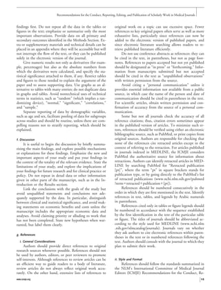 ﬁndings ﬁrst. Do not repeat all the data in the tables or
ﬁgures in the text; emphasize or summarize only the most
important observations. Provide data on all primary and
secondary outcomes identiﬁed in the Methods Section. Ex-
tra or supplementary materials and technical details can be
placed in an appendix where they will be accessible but will
not interrupt the ﬂow of the text, or they can be published
solely in the electronic version of the journal.
Give numeric results not only as derivatives (for exam-
ple, percentages) but also as the absolute numbers from
which the derivatives were calculated, and specify the sta-
tistical signiﬁcance attached to them, if any. Restrict tables
and ﬁgures to those needed to explain the argument of the
paper and to assess supporting data. Use graphs as an al-
ternative to tables with many entries; do not duplicate data
in graphs and tables. Avoid nontechnical uses of technical
terms in statistics, such as “random” (which implies a ran-
domizing device), “normal,” “signiﬁcant,” “correlations,”
and “sample.”
Separate reporting of data by demographic variables,
such as age and sex, facilitate pooling of data for subgroups
across studies and should be routine, unless there are com-
pelling reasons not to stratify reporting, which should be
explained.
f. Discussion
It is useful to begin the discussion by brieﬂy summa-
rizing the main ﬁndings, and explore possible mechanisms
or explanations for these ﬁndings. Emphasize the new and
important aspects of your study and put your ﬁndings in
the context of the totality of the relevant evidence. State the
limitations of your study, and explore the implications of
your ﬁndings for future research and for clinical practice or
policy. Do not repeat in detail data or other information
given in other parts of the manuscript, such as in the In-
troduction or the Results section.
Link the conclusions with the goals of the study but
avoid unqualiﬁed statements and conclusions not ade-
quately supported by the data. In particular, distinguish
between clinical and statistical signiﬁcance, and avoid mak-
ing statements on economic beneﬁts and costs unless the
manuscript includes the appropriate economic data and
analyses. Avoid claiming priority or alluding to work that
has not been completed. State new hypotheses when war-
ranted, but label them clearly.
g. References
i. General Considerations
Authors should provide direct references to original
research sources whenever possible. References should not
be used by authors, editors, or peer reviewers to promote
self-interests. Although references to review articles can be
an efﬁcient way to guide readers to a body of literature,
review articles do not always reﬂect original work accu-
rately. On the other hand, extensive lists of references to
original work on a topic can use excessive space. Fewer
references to key original papers often serve as well as more
exhaustive lists, particularly since references can now be
added to the electronic version of published papers, and
since electronic literature searching allows readers to re-
trieve published literature efﬁciently.
Do not use conference abstracts as references: they can
be cited in the text, in parentheses, but not as page foot-
notes. References to papers accepted but not yet published
should be designated as “in press” or “forthcoming.” Infor-
mation from manuscripts submitted but not accepted
should be cited in the text as “unpublished observations”
with written permission from the source.
Avoid citing a “personal communication” unless it
provides essential information not available from a public
source, in which case the name of the person and date of
communication should be cited in parentheses in the text.
For scientiﬁc articles, obtain written permission and con-
ﬁrmation of accuracy from the source of a personal com-
munication.
Some but not all journals check the accuracy of all
reference citations; thus, citation errors sometimes appear
in the published version of articles. To minimize such er-
rors, references should be veriﬁed using either an electronic
bibliographic source, such as PubMed, or print copies from
original sources. Authors are responsible for checking that
none of the references cite retracted articles except in the
context of referring to the retraction. For articles published
in journals indexed in MEDLINE, the ICMJE considers
PubMed the authoritative source for information about
retractions. Authors can identify retracted articles in MED-
LINE by searching PubMed for “Retracted publication
[pt]”, where the term “pt” in square brackets stands for
publication type, or by going directly to the PubMed’s list
of retracted publications (www.ncbi.nlm.nih.gov/pubmed
?termϭretractedϩpublicationϩ[pt]).
References should be numbered consecutively in the
order in which they are ﬁrst mentioned in the text. Identify
references in text, tables, and legends by Arabic numerals
in parentheses.
References cited only in tables or ﬁgure legends should
be numbered in accordance with the sequence established
by the ﬁrst identiﬁcation in the text of the particular table
or ﬁgure. The titles of journals should be abbreviated ac-
cording to the style used for MEDLINE (www.ncbi.nlm
.nih.gov/nlmcatalog/journals). Journals vary on whether
they ask authors to cite electronic references within paren-
theses in the text or in numbered references following the
text. Authors should consult with the journal to which they
plan to submit their work.
ii. Style and Format
References should follow the standards summarized in
the NLM’s International Committee of Medical Journal
Editors (ICMJE) Recommendations for the Conduct, Re-
Recommendations for the Conduct, Reporting, Editing, and Publication of Scholarly Work in Medical Journals
www.icmje.org 15
 