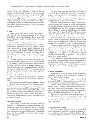 porting, Editing and Publication of Scholarly Work in
Medical Journals: Sample References (www.nlm.nih.gov
/bsd/uniform_requirements.html) webpage and detailed in
the NLM’s Citing Medicine, 2nd
edition (www.ncbi.nlm
.nih.gov/books/NBK7256/). These resources are regularly
updated as new media develop, and currently include guid-
ance for print documents; unpublished material; audio and
visual media; material on CD-ROM, DVD, or disk; and
material on the Internet.
h. Tables
Tables capture information concisely and display it
efﬁciently; they also provide information at any desired
level of detail and precision. Including data in tables rather
than text frequently makes it possible to reduce the length
of the text.
Prepare tables according to the speciﬁc journal’s re-
quirements; to avoid errors it is best if tables can be directly
imported into the journal’s publication software. Number
tables consecutively in the order of their ﬁrst citation in the
text and supply a title for each. Titles in tables should be
short but self-explanatory, containing information that al-
lows readers to understand the table’s content without hav-
ing to go back to the text. Be sure that each table is cited in
the text.
Give each column a short or an abbreviated heading.
Authors should place explanatory matter in footnotes, not
in the heading. Explain all nonstandard abbreviations in
footnotes, and use symbols to explain information if
needed. Symbols may vary from journal to journal (alpha-
bet letter or such symbols as *, †, ‡, §), so check each
journal’s instructions for authors for required practice.
Identify statistical measures of variations, such as standard
deviation and standard error of the mean.
If you use data from another published or unpublished
source, obtain permission and acknowledge that source
fully.
Additional tables containing backup data too extensive
to publish in print may be appropriate for publication in
the electronic version of the journal, deposited with an
archival service, or made available to readers directly by the
authors. An appropriate statement should be added to the
text to inform readers that this additional information is
available and where it is located. Submit such tables for
consideration with the paper so that they will be available
to the peer reviewers.
i. Illustrations (Figures)
Digital images of manuscript illustrations should be
submitted in a suitable format for print publication. Most
submission systems have detailed instructions on the qual-
ity of images and check them after manuscript upload. For
print submissions, ﬁgures should be either professionally
drawn and photographed, or submitted as photographic-
quality digital prints.
For X-ray ﬁlms, scans, and other diagnostic images, as
well as pictures of pathology specimens or photomicro-
graphs, send high-resolution photographic image ﬁles.
Since blots are used as primary evidence in many scientiﬁc
articles, editors may require deposition of the original pho-
tographs of blots on the journal’s website.
Although some journals redraw ﬁgures, many do not.
Letters, numbers, and symbols on ﬁgures should therefore
be clear and consistent throughout, and large enough to
remain legible when the ﬁgure is reduced for publication.
Figures should be made as self-explanatory as possible,
since many will be used directly in slide presentations.
Titles and detailed explanations belong in the legends—
not on the illustrations themselves.
Photomicrographs should have internal scale markers.
Symbols, arrows, or letters used in photomicrographs should
contrast with the background. Explain the internal scale
and identify the method of staining in photomicrographs.
Figures should be numbered consecutively according
to the order in which they have been cited in the text. If a
ﬁgure has been published previously, acknowledge the
original source and submit written permission from the
copyright holder to reproduce it. Permission is required
irrespective of authorship or publisher except for docu-
ments in the public domain.
In the manuscript, legends for illustrations should be
on a separate page, with Arabic numerals corresponding to
the illustrations. When symbols, arrows, numbers, or let-
ters are used to identify parts of the illustrations, identify
and explain each one clearly in the legend.
j. Units of Measurement
Measurements of length, height, weight, and volume
should be reported in metric units (meter, kilogram, or
liter) or their decimal multiples.
Temperatures should be in degrees Celsius. Blood
pressures should be in millimeters of mercury, unless other
units are speciﬁcally required by the journal.
Journals vary in the units they use for reporting hema-
tologic, clinical chemistry, and other measurements. Au-
thors must consult the Information for Authors of the par-
ticular journal and should report laboratory information in
both local and International System of Units (SI).
Editors may request that authors add alternative or
non-SI units, since SI units are not universally used. Drug
concentrations may be reported in either SI or mass units,
but the alternative should be provided in parentheses
where appropriate.
k. Abbreviations and Symbols
Use only standard abbreviations; use of nonstandard
abbreviations can be confusing to readers. Avoid abbrevia-
tions in the title of the manuscript. The spelled-out abbre-
viation followed by the abbreviation in parenthesis should
Recommendations for the Conduct, Reporting, Editing, and Publication of Scholarly Work in Medical Journals
16 www.icmje.org
 