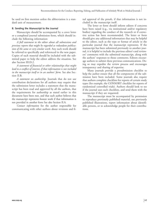 be used on ﬁrst mention unless the abbreviation is a stan-
dard unit of measurement.
B. Sending the Manuscript to the Journal
Manuscripts should be accompanied by a cover letter
or a completed journal submission form, which should in-
clude the following information:
A full statement to the editor about all submissions and
previous reports that might be regarded as redundant publica-
tion of the same or very similar work. Any such work should
be referred to speciﬁcally and referenced in the new paper.
Copies of such material should be included with the sub-
mitted paper to help the editor address the situation. See
also Section III.D.2.
A statement of ﬁnancial or other relationships that might
lead to a conﬂict of interest, if that information is not included
in the manuscript itself or in an authors’ form. See also Sec-
tion II.B.
A statement on authorship. Journals that do not use
contribution declarations for all authors may require that
the submission letter includes a statement that the manu-
script has been read and approved by all the authors, that
the requirements for authorship as stated earlier in this
document have been met, and that each author believes that
the manuscript represents honest work if that information is
not provided in another form See also Section II.A.
Contact information for the author responsible for
communicating with other authors about revisions and ﬁ-
nal approval of the proofs, if that information is not in-
cluded in the manuscript itself.
The letter or form should inform editors if concerns
have been raised (e.g., via institutional and/or regulatory
bodies) regarding the conduct of the research or if correc-
tive action has been recommended. The letter or form
should give any additional information that may be helpful
to the editor, such as the type or format of article in the
particular journal that the manuscript represents. If the
manuscript has been submitted previously to another jour-
nal, it is helpful to include the previous editor’s and review-
ers’ comments with the submitted manuscript, along with
the authors’ responses to those comments. Editors encour-
age authors to submit these previous communications. Do-
ing so may expedite the review process and encourages
transparency and sharing of expertise.
Many journals provide a presubmission checklist to
help the author ensure that all the components of the sub-
mission have been included. Some journals also require
that authors complete checklists for reports of certain study
types (for example, the CONSORT checklist for reports of
randomized controlled trials). Authors should look to see
if the journal uses such checklists, and send them with the
manuscript if they are requested.
The manuscript must be accompanied by permission
to reproduce previously published material, use previously
published illustrations, report information about identiﬁ-
able persons, or to acknowledge people for their contribu-
tions.
Recommendations for the Conduct, Reporting, Editing, and Publication of Scholarly Work in Medical Journals
www.icmje.org 17
 