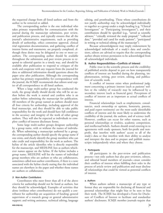 the requested change from all listed authors and from the
author to be removed or added.
The corresponding author is the one individual who
takes primary responsibility for communication with the
journal during the manuscript submission, peer review,
and publication process, and typically ensures that all the
journal’s administrative requirements, such as providing
details of authorship, ethics committee approval, clinical
trial registration documentation, and gathering conﬂict of
interest forms and statements, are properly completed, al-
though these duties may be delegated to one or more co-
authors. The corresponding author should be available
throughout the submission and peer review process to re-
spond to editorial queries in a timely way, and should be
available after publication to respond to critiques of the
work and cooperate with any requests from the journal for
data or additional information should questions about the
paper arise after publication. Although the corresponding
author has primary responsibility for correspondence with
the journal, the ICMJE recommends that editors send cop-
ies of all correspondence to all listed authors.
When a large multi-author group has conducted the
work, the group ideally should decide who will be an au-
thor before the work is started and conﬁrm who is an
author before submitting the manuscript for publication.
All members of the group named as authors should meet
all four criteria for authorship, including approval of the
ﬁnal manuscript, and they should be able to take public
responsibility for the work and should have full conﬁdence
in the accuracy and integrity of the work of other group
authors. They will also be expected as individuals to com-
plete conﬂict-of-interest disclosure forms.
Some large multi-author groups designate authorship
by a group name, with or without the names of individu-
als. When submitting a manuscript authored by a group,
the corresponding author should specify the group name if
one exists, and clearly identify the group members who can
take credit and responsibility for the work as authors. The
byline of the article identiﬁes who is directly responsible
for the manuscript, and MEDLINE lists as authors which-
ever names appear on the byline. If the byline includes a
group name, MEDLINE will list the names of individual
group members who are authors or who are collaborators,
sometimes called non-author contributors, if there is a note
associated with the byline clearly stating that the individual
names are elsewhere in the paper and whether those names
are authors or collaborators.
3. Non-Author Contributors
Contributors who meet fewer than all 4 of the above
criteria for authorship should not be listed as authors, but
they should be acknowledged. Examples of activities that
alone (without other contributions) do not qualify a con-
tributor for authorship are acquisition of funding; general
supervision of a research group or general administrative
support; and writing assistance, technical editing, language
editing, and proofreading. Those whose contributions do
not justify authorship may be acknowledged individually
or together as a group under a single heading (e.g. “Clinical
Investigators” or “Participating Investigators”), and their
contributions should be speciﬁed (e.g., “served as scientiﬁc
advisors,” “critically reviewed the study proposal,” “collected
data,” “provided and cared for study patients”, “participated
in writing or technical editing of the manuscript”).
Because acknowledgment may imply endorsement by
acknowledged individuals of a study’s data and conclu-
sions, editors are advised to require that the corresponding
author obtain written permission to be acknowledged from
all acknowledged individuals.
B. Author Responsibilities—Conflicts of Interest
Public trust in the scientiﬁc process and the credibility
of published articles depend in part on how transparently
conﬂicts of interest are handled during the planning, im-
plementation, writing, peer review, editing, and publica-
tion of scientiﬁc work.
A conﬂict of interest exists when professional judg-
ment concerning a primary interest (such as patients’ wel-
fare or the validity of research) may be inﬂuenced by a
secondary interest (such as ﬁnancial gain). Perceptions of
conﬂict of interest are as important as actual conﬂicts of
interest.
Financial relationships (such as employment, consul-
tancies, stock ownership or options, honoraria, patents,
and paid expert testimony) are the most easily identiﬁable
conﬂicts of interest and the most likely to undermine the
credibility of the journal, the authors, and of science itself.
However, conﬂicts can occur for other reasons, such as
personal relationships or rivalries, academic competition,
and intellectual beliefs. Authors should avoid entering in to
agreements with study sponsors, both for-proﬁt and non-
proﬁt, that interfere with authors’ access to all of the
study’s data or that interfere with their ability to analyze
and interpret the data and to prepare and publish manu-
scripts independently when and where they choose.
1. Participants
All participants in the peer-review and publication
process—not only authors but also peer reviewers, editors,
and editorial board members of journals—must consider
their conﬂicts of interest when fulﬁlling their roles in the
process of article review and publication and must disclose
all relationships that could be viewed as potential conﬂicts
of interest.
a. Authors
When authors submit a manuscript of any type or
format they are responsible for disclosing all ﬁnancial and
personal relationships that might bias or be seen to bias
their work. The ICMJE has developed a Form for Disclo-
sure of Conﬂicts of Interest to facilitate and standardize
authors’ disclosures. ICMJE member journals require that
Recommendations for the Conduct, Reporting, Editing, and Publication of Scholarly Work in Medical Journals
www.icmje.org 3
 