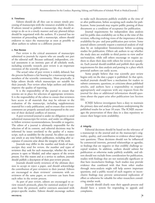 b. Timeliness
Editors should do all they can to ensure timely pro-
cessing of manuscripts with the resources available to them.
If editors intend to publish a manuscript, they should at-
tempt to do so in a timely manner and any planned delays
should be negotiated with the authors. If a journal has no
intention of proceeding with a manuscript, editors should
endeavor to reject the manuscript as soon as possible to
allow authors to submit to a different journal.
c. Peer Review
Peer review is the critical assessment of manuscripts
submitted to journals by experts who are usually not part
of the editorial staff. Because unbiased, independent, crit-
ical assessment is an intrinsic part of all scholarly work,
including scientiﬁc research, peer review is an important
extension of the scientiﬁc process.
The actual value of peer review is widely debated, but
the process facilitates a fair hearing for a manuscript among
members of the scientiﬁc community. More practically, it
helps editors decide which manuscripts are suitable for
their journals. Peer review often helps authors and editors
improve the quality of reporting.
It is the responsibility of the journal to ensure that
systems are in place for selection of appropriate reviewers.
It is the responsibility of the editor to ensure that reviewers
have access to all materials that may be relevant to the
evaluation of the manuscript, including supplementary
material for e-only publication, and to ensure that reviewer
comments are properly assessed and interpreted in the con-
text of their declared conﬂicts of interest.
A peer-reviewed journal is under no obligation to send
submitted manuscripts for review, and under no obligation
to follow reviewer recommendations, favorable or negative.
The editor of a journal is ultimately responsible for the
selection of all its content, and editorial decisions may be
informed by issues unrelated to the quality of a manu-
script, such as suitability for the journal. An editor can reject
any article at any time before publication, including after ac-
ceptance if concerns arise about the integrity of the work.
Journals may differ in the number and kinds of man-
uscripts they send for review, the number and types of
reviewers they seek for each manuscript, whether the review
process is open or blinded, and other aspects of the review
process. For this reason and as a service to authors, journals
should publish a description of their peer-review process.
Journals should notify reviewers of the ultimate deci-
sion to accept or reject a paper, and should acknowledge
the contribution of peer reviewers to their journal. Editors
are encouraged to share reviewers’ comments with co-
reviewers of the same paper, so reviewers can learn from
each other in the review process.
As part of peer review, editors are encouraged to re-
view research protocols, plans for statistical analysis if sep-
arate from the protocol, and/or contracts associated with
project-speciﬁc studies. Editors should encourage authors
to make such documents publicly available at the time of
or after publication, before accepting such studies for pub-
lication. Some journals may require public posting of these
documents as a condition of acceptance for publication.
Journal requirements for independent data analysis
and for public data availability are in ﬂux at the time of this
revision, reﬂecting evolving views of the importance of data
availability for pre- and post-publication peer review. Some
journal editors currently request a statistical analysis of trial
data by an independent biostatistician before accepting
studies for publication. Others ask authors to say whether
the study data are available to third parties to view and/or
use/reanalyze, while still others encourage or require au-
thors to share their data with others for review or reanaly-
sis. Each journal should establish and publish their speciﬁc
requirements for data analysis and posting in a place which
potential authors can easily access.
Some people believe that true scientiﬁc peer review
begins only on the date a paper is published. In that spirit,
medical journals should have a mechanism for readers to
submit comments, questions, or criticisms about published
articles, and authors have a responsibility to respond
appropriately and cooperate with any requests from the
journal for data or additional information should ques-
tions about the paper arise after publication (see Section
III).
ICMJE believes investigators have a duty to maintain
the primary data and analytic procedures underpinning the
published results for at least 10 years. The ICMJE encour-
ages the preservation of these data in a data repository to
ensure their longer-term availability.
d. Integrity
Editorial decisions should be based on the relevance of
a manuscript to the journal and on the manuscript’s orig-
inality, quality, and contribution to evidence about impor-
tant questions. Those decisions should not be inﬂuenced
by commercial interests, personal relationships or agendas,
or ﬁndings that are negative or that credibly challenge ac-
cepted wisdom. In addition, authors should submit for
publication or otherwise make publicly available, and edi-
tors should not exclude from consideration for publication,
studies with ﬁndings that are not statistically signiﬁcant or
that have inconclusive ﬁndings. Such studies may provide
evidence that combined with that from other studies
through meta-analysis might still help answer important
questions, and a public record of such negative or incon-
clusive ﬁndings may prevent unwarranted replication of
effort or otherwise be valuable for other researchers consid-
ering similar work.
Journals should clearly state their appeals process and
should have a system for responding to appeals and
complaints.
Recommendations for the Conduct, Reporting, Editing, and Publication of Scholarly Work in Medical Journals
www.icmje.org 5
 