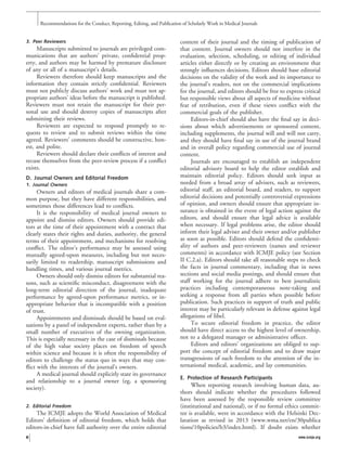 3. Peer Reviewers
Manuscripts submitted to journals are privileged com-
munications that are authors’ private, conﬁdential prop-
erty, and authors may be harmed by premature disclosure
of any or all of a manuscript’s details.
Reviewers therefore should keep manuscripts and the
information they contain strictly conﬁdential. Reviewers
must not publicly discuss authors’ work and must not ap-
propriate authors’ ideas before the manuscript is published.
Reviewers must not retain the manuscript for their per-
sonal use and should destroy copies of manuscripts after
submitting their reviews.
Reviewers are expected to respond promptly to re-
quests to review and to submit reviews within the time
agreed. Reviewers’ comments should be constructive, hon-
est, and polite.
Reviewers should declare their conﬂicts of interest and
recuse themselves from the peer-review process if a conﬂict
exists.
D. Journal Owners and Editorial Freedom
1. Journal Owners
Owners and editors of medical journals share a com-
mon purpose, but they have different responsibilities, and
sometimes those differences lead to conﬂicts.
It is the responsibility of medical journal owners to
appoint and dismiss editors. Owners should provide edi-
tors at the time of their appointment with a contract that
clearly states their rights and duties, authority, the general
terms of their appointment, and mechanisms for resolving
conﬂict. The editor’s performance may be assessed using
mutually agreed-upon measures, including but not neces-
sarily limited to readership, manuscript submissions and
handling times, and various journal metrics.
Owners should only dismiss editors for substantial rea-
sons, such as scientiﬁc misconduct, disagreement with the
long-term editorial direction of the journal, inadequate
performance by agreed-upon performance metrics, or in-
appropriate behavior that is incompatible with a position
of trust.
Appointments and dismissals should be based on eval-
uations by a panel of independent experts, rather than by a
small number of executives of the owning organization.
This is especially necessary in the case of dismissals because
of the high value society places on freedom of speech
within science and because it is often the responsibility of
editors to challenge the status quo in ways that may con-
ﬂict with the interests of the journal’s owners.
A medical journal should explicitly state its governance
and relationship to a journal owner (eg, a sponsoring
society).
2. Editorial Freedom
The ICMJE adopts the World Association of Medical
Editors’ deﬁnition of editorial freedom, which holds that
editors-in-chief have full authority over the entire editorial
content of their journal and the timing of publication of
that content. Journal owners should not interfere in the
evaluation, selection, scheduling, or editing of individual
articles either directly or by creating an environment that
strongly inﬂuences decisions. Editors should base editorial
decisions on the validity of the work and its importance to
the journal’s readers, not on the commercial implications
for the journal, and editors should be free to express critical
but responsible views about all aspects of medicine without
fear of retribution, even if these views conﬂict with the
commercial goals of the publisher.
Editors-in-chief should also have the ﬁnal say in deci-
sions about which advertisements or sponsored content,
including supplements, the journal will and will not carry,
and they should have ﬁnal say in use of the journal brand
and in overall policy regarding commercial use of journal
content.
Journals are encouraged to establish an independent
editorial advisory board to help the editor establish and
maintain editorial policy. Editors should seek input as
needed from a broad array of advisers, such as reviewers,
editorial staff, an editorial board, and readers, to support
editorial decisions and potentially controversial expressions
of opinion, and owners should ensure that appropriate in-
surance is obtained in the event of legal action against the
editors, and should ensure that legal advice is available
when necessary. If legal problems arise, the editor should
inform their legal adviser and their owner and/or publisher
as soon as possible. Editors should defend the conﬁdenti-
ality of authors and peer-reviewers (names and reviewer
comments) in accordance with ICMJE policy (see Section
II C.2.a). Editors should take all reasonable steps to check
the facts in journal commentary, including that in news
sections and social media postings, and should ensure that
staff working for the journal adhere to best journalistic
practices including contemporaneous note-taking and
seeking a response from all parties when possible before
publication. Such practices in support of truth and public
interest may be particularly relevant in defense against legal
allegations of libel.
To secure editorial freedom in practice, the editor
should have direct access to the highest level of ownership,
not to a delegated manager or administrative ofﬁcer.
Editors and editors’ organizations are obliged to sup-
port the concept of editorial freedom and to draw major
transgressions of such freedom to the attention of the in-
ternational medical, academic, and lay communities.
E. Protection of Research Participants
When reporting research involving human data, au-
thors should indicate whether the procedures followed
have been assessed by the responsible review committee
(institutional and national), or if no formal ethics commit-
tee is available, were in accordance with the Helsinki Dec-
laration as revised in 2013 (www.wma.net/en/30publica
tions/10policies/b3/index.html). If doubt exists whether
Recommendations for the Conduct, Reporting, Editing, and Publication of Scholarly Work in Medical Journals
6 www.icmje.org
 