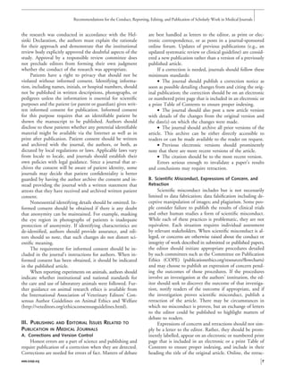 the research was conducted in accordance with the Hel-
sinki Declaration, the authors must explain the rationale
for their approach and demonstrate that the institutional
review body explicitly approved the doubtful aspects of the
study. Approval by a responsible review committee does
not preclude editors from forming their own judgment
whether the conduct of the research was appropriate.
Patients have a right to privacy that should not be
violated without informed consent. Identifying informa-
tion, including names, initials, or hospital numbers, should
not be published in written descriptions, photographs, or
pedigrees unless the information is essential for scientiﬁc
purposes and the patient (or parent or guardian) gives writ-
ten informed consent for publication. Informed consent
for this purpose requires that an identiﬁable patient be
shown the manuscript to be published. Authors should
disclose to these patients whether any potential identiﬁable
material might be available via the Internet as well as in
print after publication. Patient consent should be written
and archived with the journal, the authors, or both, as
dictated by local regulations or laws. Applicable laws vary
from locale to locale, and journals should establish their
own policies with legal guidance. Since a journal that ar-
chives the consent will be aware of patient identity, some
journals may decide that patient conﬁdentiality is better
guarded by having the author archive the consent and in-
stead providing the journal with a written statement that
attests that they have received and archived written patient
consent.
Nonessential identifying details should be omitted. In-
formed consent should be obtained if there is any doubt
that anonymity can be maintained. For example, masking
the eye region in photographs of patients is inadequate
protection of anonymity. If identifying characteristics are
de-identiﬁed, authors should provide assurance, and edi-
tors should so note, that such changes do not distort sci-
entiﬁc meaning.
The requirement for informed consent should be in-
cluded in the journal’s instructions for authors. When in-
formed consent has been obtained, it should be indicated
in the published article.
When reporting experiments on animals, authors should
indicate whether institutional and national standards for
the care and use of laboratory animals were followed. Fur-
ther guidance on animal research ethics is available from
the International Association of Veterinary Editors’ Con-
sensus Author Guidelines on Animal Ethics and Welfare
(http://veteditors.org/ethicsconsensusguidelines.html).
III. PUBLISHING AND EDITORIAL ISSUES RELATED TO
PUBLICATION IN MEDICAL JOURNALS
A. Corrections and Version Control
Honest errors are a part of science and publishing and
require publication of a correction when they are detected.
Corrections are needed for errors of fact. Matters of debate
are best handled as letters to the editor, as print or elec-
tronic correspondence, or as posts in a journal-sponsored
online forum. Updates of previous publications (e.g., an
updated systematic review or clinical guideline) are consid-
ered a new publication rather than a version of a previously
published article.
If a correction is needed, journals should follow these
minimum standards:
• The journal should publish a correction notice as
soon as possible detailing changes from and citing the orig-
inal publication; the correction should be on an electronic
or numbered print page that is included in an electronic or
a print Table of Contents to ensure proper indexing.
• The journal should also post a new article version
with details of the changes from the original version and
the date(s) on which the changes were made.
• The journal should archive all prior versions of the
article. This archive can be either directly accessible to
readers or can be made available to the reader on request.
• Previous electronic versions should prominently
note that there are more recent versions of the article.
• The citation should be to the most recent version.
Errors serious enough to invalidate a paper’s results
and conclusions may require retraction.
B. Scientific Misconduct, Expressions of Concern, and
Retraction
Scientiﬁc misconduct includes but is not necessarily
limited to data fabrication; data falsiﬁcation including de-
ceptive manipulation of images; and plagiarism. Some peo-
ple consider failure to publish the results of clinical trials
and other human studies a form of scientiﬁc misconduct.
While each of these practices is problematic, they are not
equivalent. Each situation requires individual assessment
by relevant stakeholders. When scientiﬁc misconduct is al-
leged, or concerns are otherwise raised about the conduct or
integrity of work described in submitted or published papers,
the editor should initiate appropriate procedures detailed
by such committees such as the Committee on Publication
Ethics (COPE) (publicationethics.org/resources/ﬂowcharts)
and may choose to publish an expression of concern pend-
ing the outcomes of those procedures. If the procedures
involve an investigation at the authors’ institution, the ed-
itor should seek to discover the outcome of that investiga-
tion, notify readers of the outcome if appropriate, and if
the investigation proves scientiﬁc misconduct, publish a
retraction of the article. There may be circumstances in
which no misconduct is proven, but an exchange of letters
to the editor could be published to highlight matters of
debate to readers.
Expressions of concern and retractions should not sim-
ply be a letter to the editor. Rather, they should be prom-
inently labelled, appear on an electronic or numbered print
page that is included in an electronic or a print Table of
Contents to ensure proper indexing, and include in their
heading the title of the original article. Online, the retrac-
Recommendations for the Conduct, Reporting, Editing, and Publication of Scholarly Work in Medical Journals
www.icmje.org 7
 