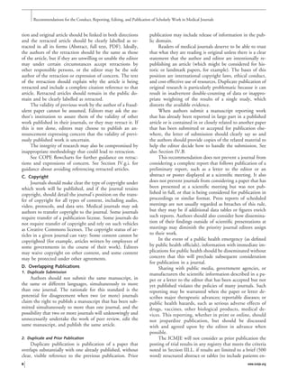 tion and original article should be linked in both directions
and the retracted article should be clearly labelled as re-
tracted in all its forms (Abstract, full text, PDF). Ideally,
the authors of the retraction should be the same as those
of the article, but if they are unwilling or unable the editor
may under certain circumstances accept retractions by
other responsible persons, or the editor may be the sole
author of the retraction or expression of concern. The text
of the retraction should explain why the article is being
retracted and include a complete citation reference to that
article. Retracted articles should remain in the public do-
main and be clearly labelled as retracted.
The validity of previous work by the author of a fraud-
ulent paper cannot be assumed. Editors may ask the au-
thor’s institution to assure them of the validity of other
work published in their journals, or they may retract it. If
this is not done, editors may choose to publish an an-
nouncement expressing concern that the validity of previ-
ously published work is uncertain.
The integrity of research may also be compromised by
inappropriate methodology that could lead to retraction.
See COPE ﬂowcharts for further guidance on retrac-
tions and expressions of concern. See Section IV.g.i. for
guidance about avoiding referencing retracted articles.
C. Copyright
Journals should make clear the type of copyright under
which work will be published, and if the journal retains
copyright, should detail the journal’s position on the trans-
fer of copyright for all types of content, including audio,
video, protocols, and data sets. Medical journals may ask
authors to transfer copyright to the journal. Some journals
require transfer of a publication license. Some journals do
not require transfer of copyright and rely on such vehicles
as Creative Commons licenses. The copyright status of ar-
ticles in a given journal can vary: Some content cannot be
copyrighted (for example, articles written by employees of
some governments in the course of their work). Editors
may waive copyright on other content, and some content
may be protected under other agreements.
D. Overlapping Publications
1. Duplicate Submission
Authors should not submit the same manuscript, in
the same or different languages, simultaneously to more
than one journal. The rationale for this standard is the
potential for disagreement when two (or more) journals
claim the right to publish a manuscript that has been sub-
mitted simultaneously to more than one journal, and the
possibility that two or more journals will unknowingly and
unnecessarily undertake the work of peer review, edit the
same manuscript, and publish the same article.
2. Duplicate and Prior Publication
Duplicate publication is publication of a paper that
overlaps substantially with one already published, without
clear, visible reference to the previous publication. Prior
publication may include release of information in the pub-
lic domain.
Readers of medical journals deserve to be able to trust
that what they are reading is original unless there is a clear
statement that the author and editor are intentionally re-
publishing an article (which might be considered for his-
toric or landmark papers, for example). The bases of this
position are international copyright laws, ethical conduct,
and cost-effective use of resources. Duplicate publication of
original research is particularly problematic because it can
result in inadvertent double-counting of data or inappro-
priate weighting of the results of a single study, which
distorts the available evidence.
When authors submit a manuscript reporting work
that has already been reported in large part in a published
article or is contained in or closely related to another paper
that has been submitted or accepted for publication else-
where, the letter of submission should clearly say so and
the authors should provide copies of the related material to
help the editor decide how to handle the submission. See
also Section IV.B.
This recommendation does not prevent a journal from
considering a complete report that follows publication of a
preliminary report, such as a letter to the editor or an
abstract or poster displayed at a scientiﬁc meeting. It also
does not prevent journals from considering a paper that has
been presented at a scientiﬁc meeting but was not pub-
lished in full, or that is being considered for publication in
proceedings or similar format. Press reports of scheduled
meetings are not usually regarded as breaches of this rule,
but they may be if additional data tables or ﬁgures enrich
such reports. Authors should also consider how dissemina-
tion of their ﬁndings outside of scientiﬁc presentations at
meetings may diminish the priority journal editors assign
to their work.
In the event of a public health emergency (as deﬁned
by public health ofﬁcials), information with immediate im-
plications for public health should be disseminated without
concern that this will preclude subsequent consideration
for publication in a journal.
Sharing with public media, government agencies, or
manufacturers the scientiﬁc information described in a pa-
per or a letter to the editor that has been accepted but not
yet published violates the policies of many journals. Such
reporting may be warranted when the paper or letter de-
scribes major therapeutic advances; reportable diseases; or
public health hazards, such as serious adverse effects of
drugs, vaccines, other biological products, medical de-
vices. This reporting, whether in print or online, should
not jeopardize publication, but should be discussed
with and agreed upon by the editor in advance when
possible.
The ICMJE will not consider as prior publication the
posting of trial results in any registry that meets the criteria
noted in Section III.L. if results are limited to a brief (500
word) structured abstract or tables (to include patients en-
Recommendations for the Conduct, Reporting, Editing, and Publication of Scholarly Work in Medical Journals
8 www.icmje.org
 