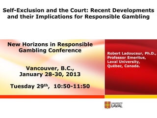 Self-Exclusion and the Court: Recent Developments
 and their Implications for Responsible Gambling




 New Horizons in Responsible
    Gambling Conference          Robert Ladouceur, Ph.D.,
                                 Professor Emeritus,
                                 Laval University,
                                 Québec, Canada.
       Vancouver, B.C.,
     January 28-30, 2013

  Tuesday 29th, 10:50-11:50
 