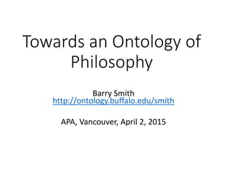 Towards an Ontology of
Philosophy
Barry Smith
http://ontology.buffalo.edu/smith
APA, Vancouver, April 2, 2015
 