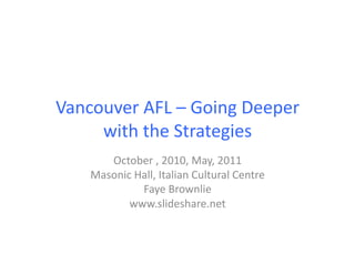 Vancouver	
  AFL	
  –	
  Going	
  Deeper	
  
     with	
  the	
  Strategies	
  
         October	
  ,	
  2010,	
  May,	
  2011	
  
      Masonic	
  Hall,	
  Italian	
  Cultural	
  Centre	
  
                  Faye	
  Brownlie	
  
             www.slideshare.net	
  
 