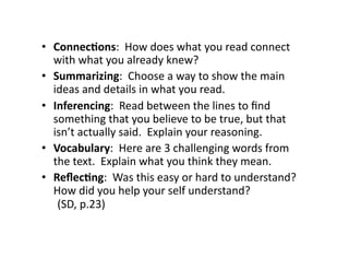 •  Connec&ons:	
  	
  How	
  does	
  what	
  you	
  read	
  connect	
  
   with	
  what	
  you	
  already	
  knew?	
  
•  Summarizing:	
  	
  Choose	
  a	
  way	
  to	
  show	
  the	
  main	
  
   ideas	
  and	
  details	
  in	
  what	
  you	
  read.	
  
•  Inferencing:	
  	
  Read	
  between	
  the	
  lines	
  to	
  ﬁnd	
  
   something	
  that	
  you	
  believe	
  to	
  be	
  true,	
  but	
  that	
  
   isn’t	
  actually	
  said.	
  	
  Explain	
  your	
  reasoning.	
  
•  Vocabulary:	
  	
  Here	
  are	
  3	
  challenging	
  words	
  from	
  
   the	
  text.	
  	
  Explain	
  what	
  you	
  think	
  they	
  mean.	
  
•  Reﬂec&ng:	
  	
  Was	
  this	
  easy	
  or	
  hard	
  to	
  understand?	
  	
  
   How	
  did	
  you	
  help	
  your	
  self	
  understand? 	
   	
   	
  
   	
  (SD,	
  p.23)	
  
 
