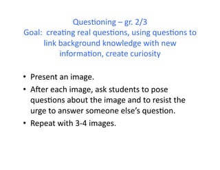 QuesHoning	
  –	
  gr.	
  2/3	
  
Goal:	
  	
  creaHng	
  real	
  quesHons,	
  using	
  quesHons	
  to	
  
        link	
  background	
  knowledge	
  with	
  new	
  
                informaHon,	
  create	
  curiosity	
  

•  Present	
  an	
  image.	
  
•  Ager	
  each	
  image,	
  ask	
  students	
  to	
  pose	
  
   quesHons	
  about	
  the	
  image	
  and	
  to	
  resist	
  the	
  
   urge	
  to	
  answer	
  someone	
  else’s	
  quesHon.	
  
•  Repeat	
  with	
  3-­‐4	
  images.	
  
 