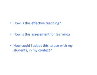 •  How	
  is	
  this	
  eﬀecHve	
  teaching?	
  

•  How	
  is	
  this	
  assessment	
  for	
  learning?	
  

•  How	
  could	
  I	
  adapt	
  this	
  to	
  use	
  with	
  my	
  
   students,	
  in	
  my	
  context?	
  
 