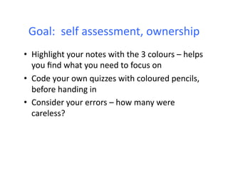 Goal:	
  	
  self	
  assessment,	
  ownership	
  
•  Highlight	
  your	
  notes	
  with	
  the	
  3	
  colours	
  –	
  helps	
  
   you	
  ﬁnd	
  what	
  you	
  need	
  to	
  focus	
  on	
  
•  Code	
  your	
  own	
  quizzes	
  with	
  coloured	
  pencils,	
  
   before	
  handing	
  in	
  
•  Consider	
  your	
  errors	
  –	
  how	
  many	
  were	
  
   careless?	
  
 