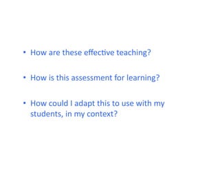 •  How	
  are	
  these	
  eﬀecHve	
  teaching?	
  

•  How	
  is	
  this	
  assessment	
  for	
  learning?	
  

•  How	
  could	
  I	
  adapt	
  this	
  to	
  use	
  with	
  my	
  
   students,	
  in	
  my	
  context?	
  
 