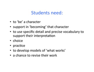 Students	
  need:	
  
•  to	
  ‘be’	
  a	
  character	
  
•  support	
  in	
  ‘becoming’	
  that	
  character	
  
•  to	
  use	
  speciﬁc	
  detail	
  and	
  precise	
  vocabulary	
  to	
  
   support	
  their	
  interpretaHon	
  
•  choice	
  
•  pracHce	
  	
  
•  to	
  develop	
  models	
  of	
  ‘what	
  works’	
  
•  a	
  chance	
  to	
  revise	
  their	
  work	
  
 